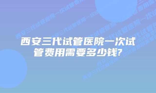 西安三代试管医院一次试管费用需要多少钱?