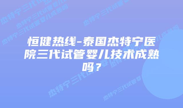 恒健热线-泰国杰特宁医院三代试管婴儿技术成熟吗?