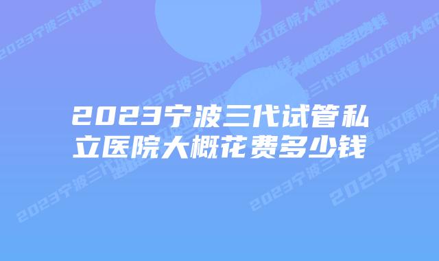 2023宁波三代试管私立医院大概花费多少钱