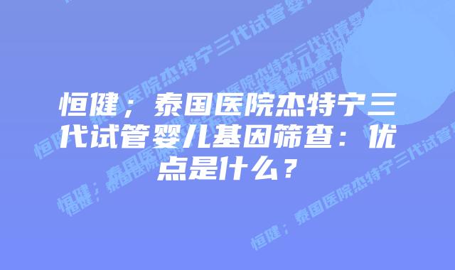 恒健;泰国医院杰特宁三代试管婴儿基因筛查:优点是什么?