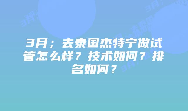 3月;去泰国杰特宁做试管怎么样?技术如何?排名如何?