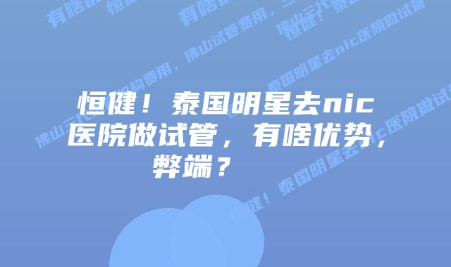 恒健!泰国明星去nic医院做试管,有啥优势,弊端?