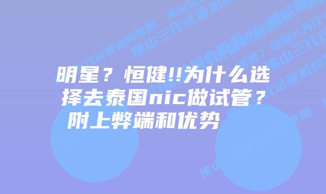 明星?恒健!!为什么选择去泰国nic做试管?附上弊端和优势