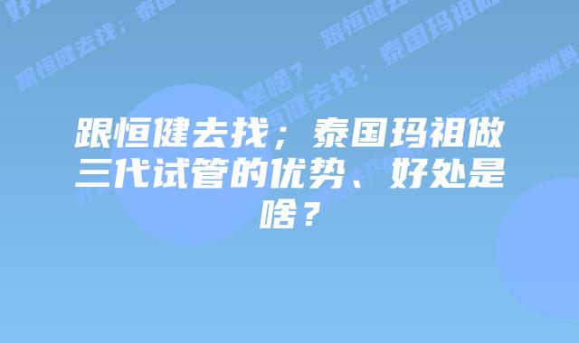 跟恒健去找;泰国玛祖做三代试管的优势、好处是啥?