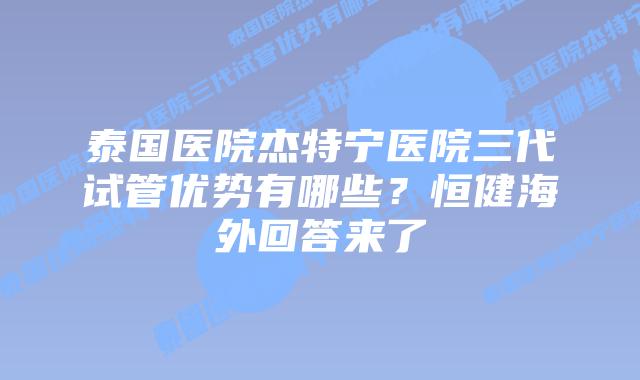 泰国医院杰特宁医院三代试管优势有哪些?恒健海外回答来了