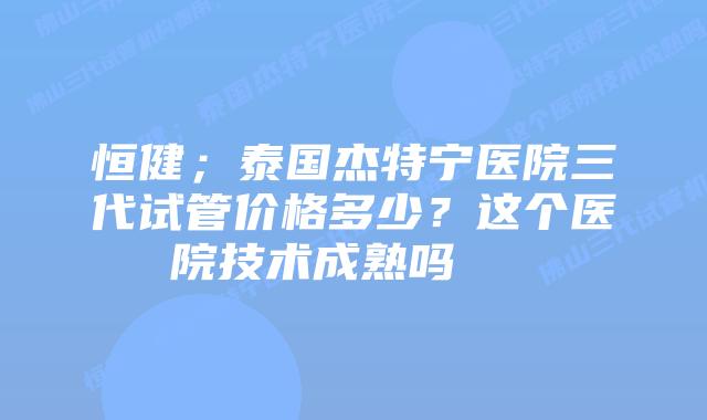 恒健;泰国杰特宁医院三代试管价格多少?这个医院技术成熟吗