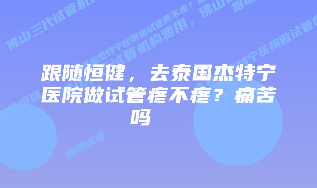 跟随恒健,去泰国杰特宁医院做试管疼不疼?痛苦吗