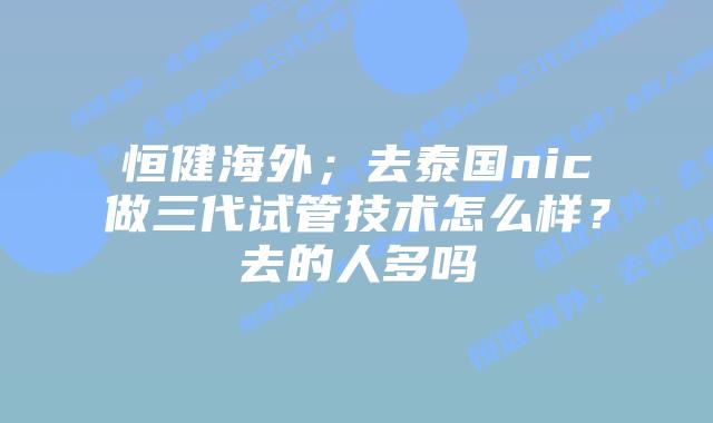 恒健海外；去泰国nic做三代试管技术怎么样？去的人多吗