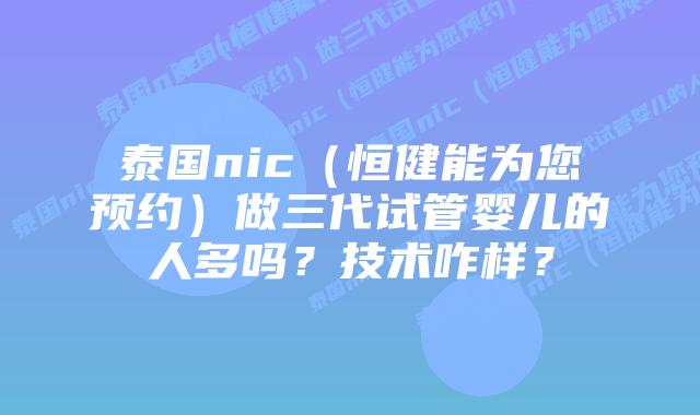 泰国nic（恒健能为您预约）做三代试管婴儿的人多吗？技术咋样？