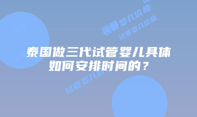 泰国做三代试管婴儿具体如何安排时间的？