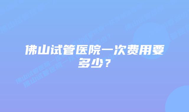 佛山试管医院一次费用要多少？