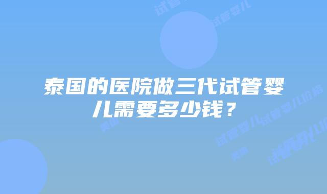 泰国的医院做三代试管婴儿需要多少钱？