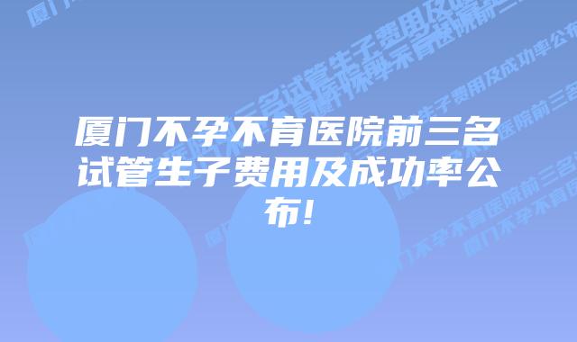 厦门不孕不育医院前三名试管生子费用及成功率公布!