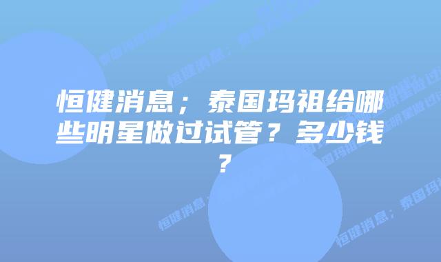 恒健消息;泰国玛祖给哪些明星做过试管?多少钱?