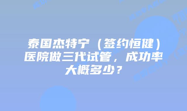 泰国杰特宁（签约恒健）医院做三代试管，成功率大概多少？