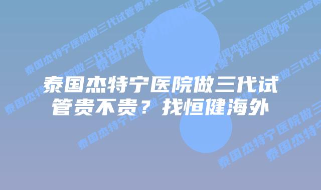 泰国杰特宁医院做三代试管贵不贵?找恒健海外