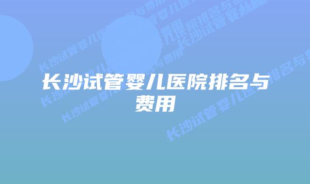 长沙试管婴儿医院排名与费用