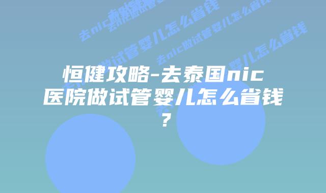 恒健攻略-去泰国nic医院做试管婴儿怎么省钱？