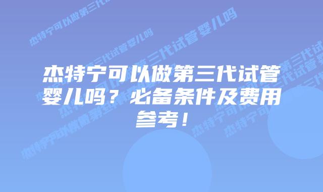 杰特宁可以做第三代试管婴儿吗?必备条件及费用参考!