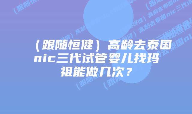 (跟随恒健)高龄去泰国nic三代试管婴儿找玛祖能做几次?