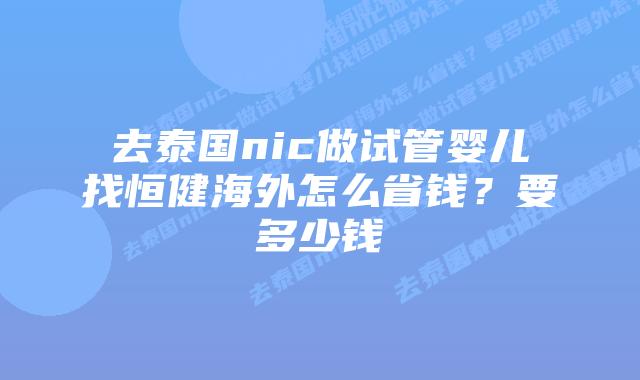 去泰国nic做试管婴儿找恒健海外怎么省钱?要多少钱