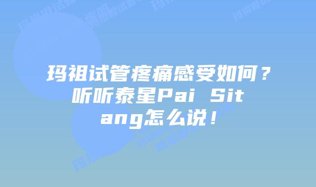 玛祖试管疼痛感受如何？听听泰星Pai Sitang怎么说！