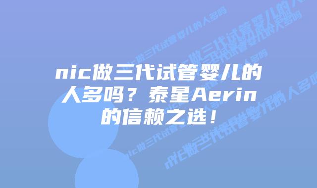nic做三代试管婴儿的人多吗？泰星Aerin的信赖之选！