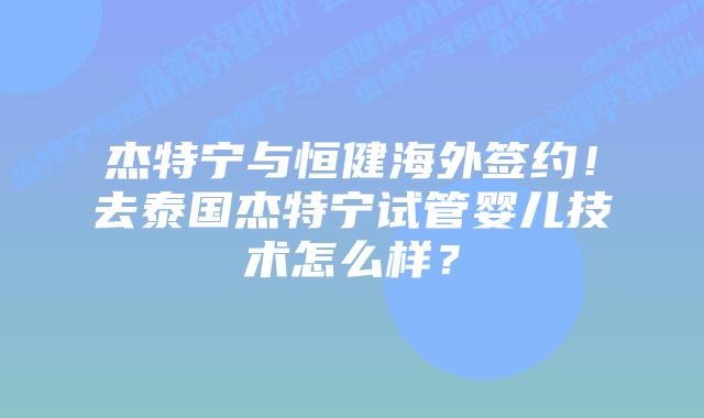 杰特宁与恒健海外签约！去泰国杰特宁试管婴儿技术怎么样？