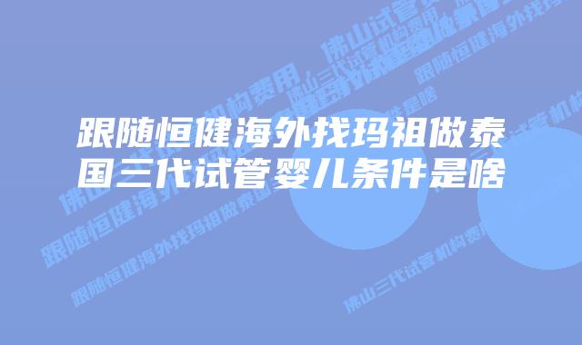 跟随恒健海外找玛祖做泰国三代试管婴儿条件是啥