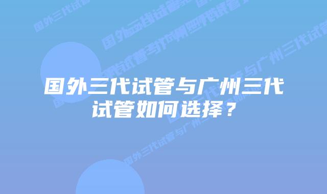 国外三代试管与广州三代试管如何选择?