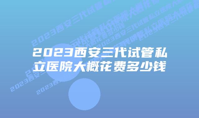 2023西安三代试管私立医院大概花费多少钱