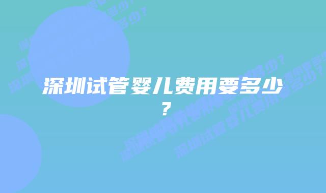 深圳试管婴儿费用要多少？