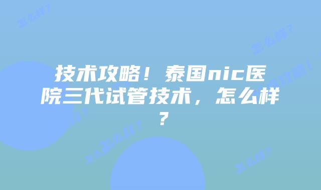 技术攻略!泰国nic医院三代试管技术,怎么样?