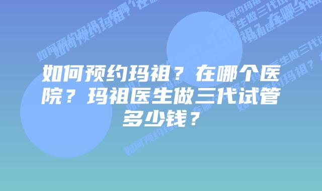 如何预约玛祖？在哪个医院？玛祖医生做三代试管多少钱？