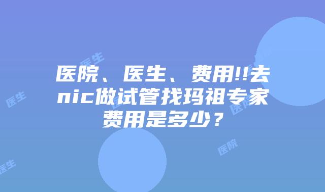医院、医生、费用!!去nic做试管找玛祖专家费用是多少?
