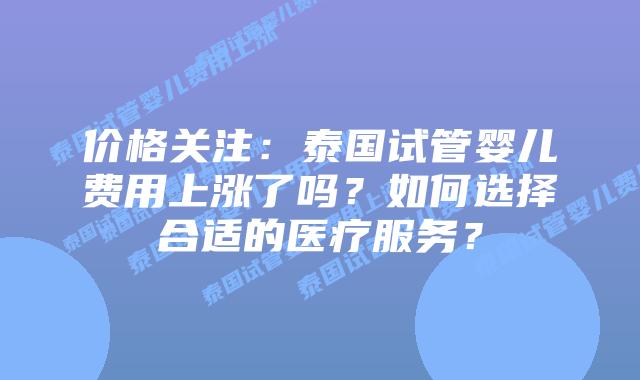 价格关注：泰国试管婴儿费用上涨了吗？如何选择合适的医疗服务？
