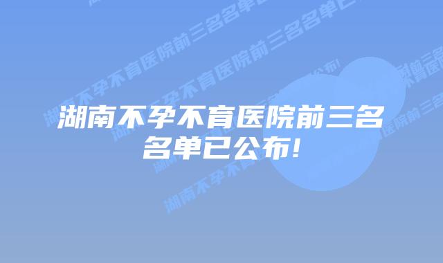 湖南不孕不育医院前三名名单已公布!