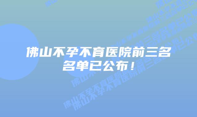 佛山不孕不育医院前三名名单已公布!