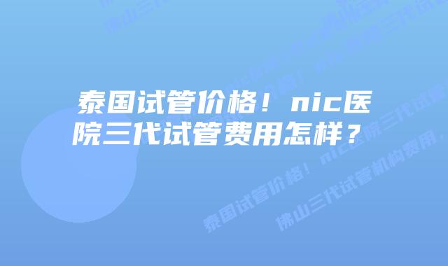 泰国试管价格!nic医院三代试管费用怎样?