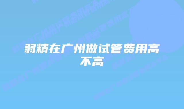 弱精在广州做试管费用高不高