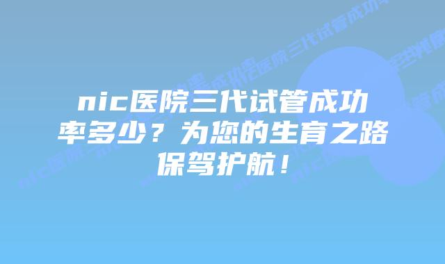 nic医院三代试管成功率多少?为您的生育之路保驾护航!