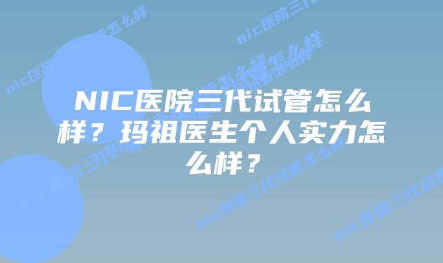 NIC医院三代试管怎么样？玛祖医生个人实力怎么样？