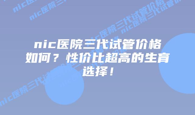 nic医院三代试管价格如何？性价比超高的生育选择！