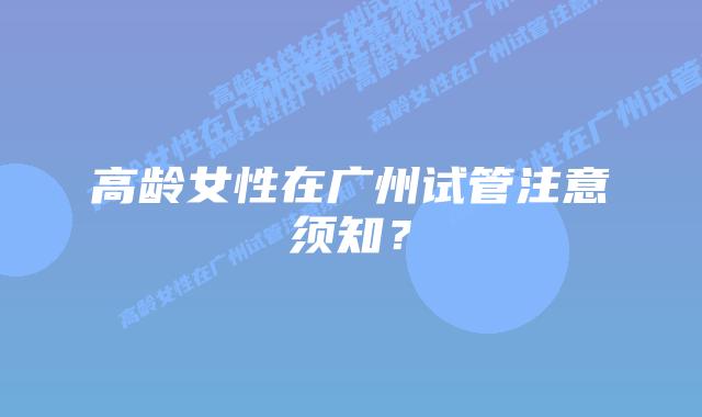 高龄女性在广州试管注意须知?