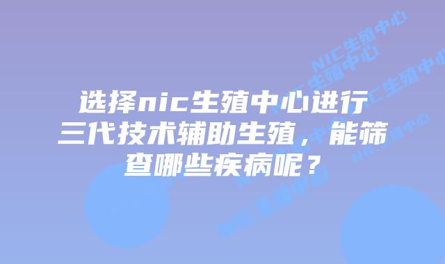 选择nic生殖中心进行三代技术辅助生殖，能筛查哪些疾病呢？