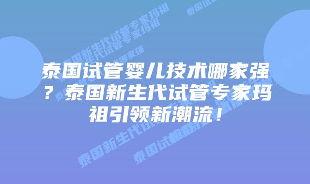 泰国试管婴儿技术哪家强？泰国新生代试管专家玛祖引领新潮流！