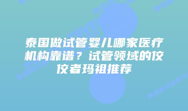 泰国做试管婴儿哪家医疗机构靠谱？试管领域的佼佼者玛祖推荐