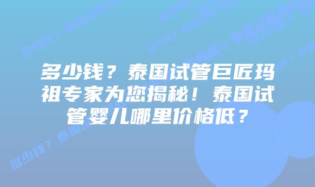 多少钱?泰国试管巨匠玛祖专家为您揭秘!泰国试管婴儿哪里价格低?