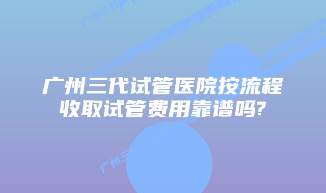 广州三代试管医院按流程收取试管费用靠谱吗?