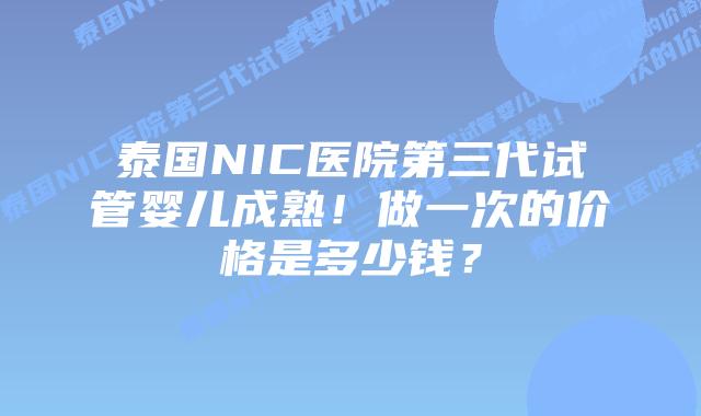 泰国NIC医院第三代试管婴儿成熟!做一次的价格是多少钱?